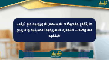 «ارتفاع ملحوظ» للأسهم الأوروبية مع ترقب مفاوضات التجارة الأمريكية الصينية والأرباح البنكية